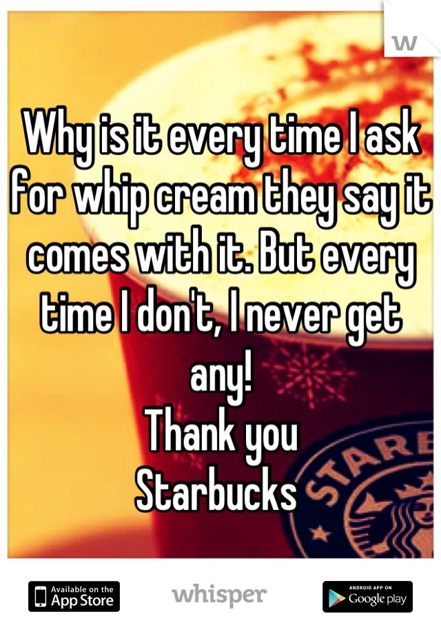 Why is it every time I ask for whip cream they say it comes with it. But every time I don't, I never get any!   
Thank you 
Starbucks 