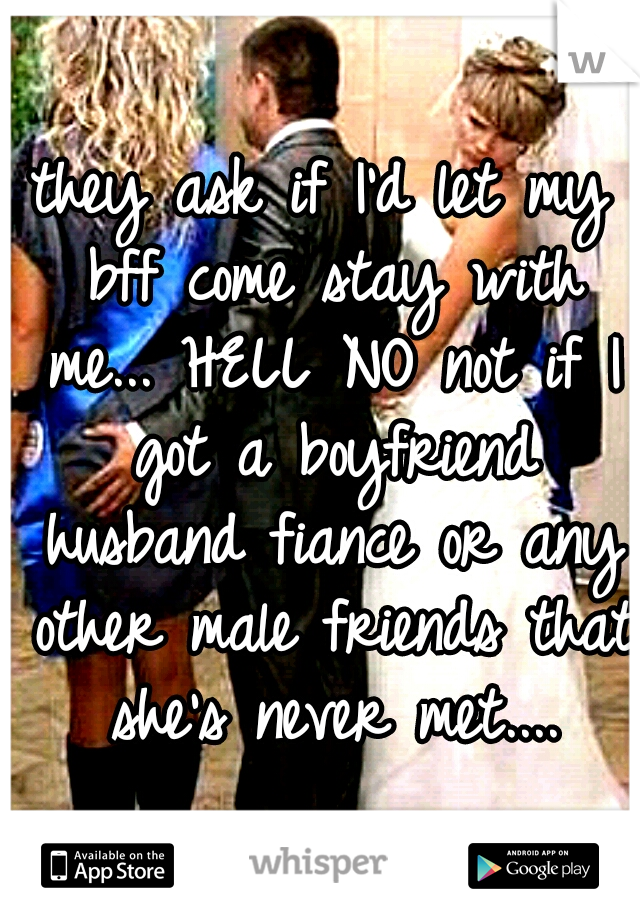 they ask if I'd let my bff come stay with me... HELL NO not if I got a boyfriend husband fiance or any other male friends that she's never met....