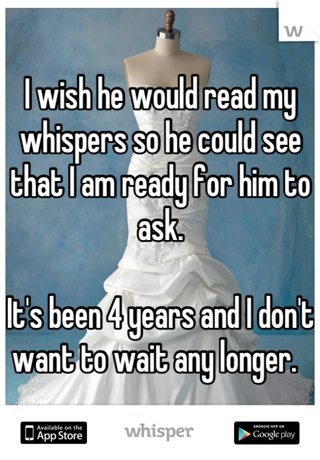 I wish he would read my whispers so he could see that I am ready for him to ask. 

It's been 4 years and I don't want to wait any longer.  