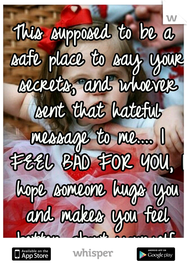This supposed to be a safe place to say your secrets, and whoever sent that hateful message to me.... I FEEL BAD FOR YOU, I hope someone hugs you and makes you feel better about yourself.