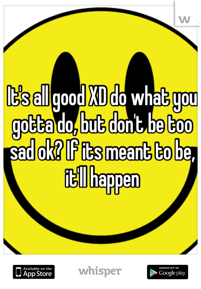 It's all good XD do what you gotta do, but don't be too sad ok? If its meant to be, it'll happen