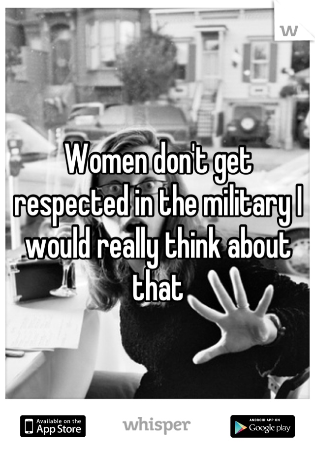 Women don't get respected in the military I would really think about that