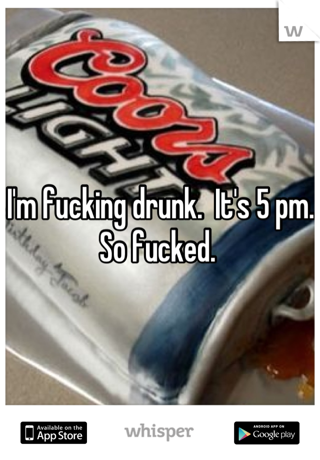 I'm fucking drunk.  It's 5 pm. So fucked. 