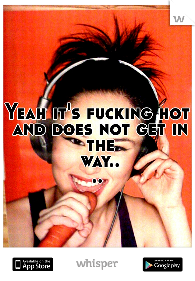 Yeah it's fucking hot and does not get in the way....
