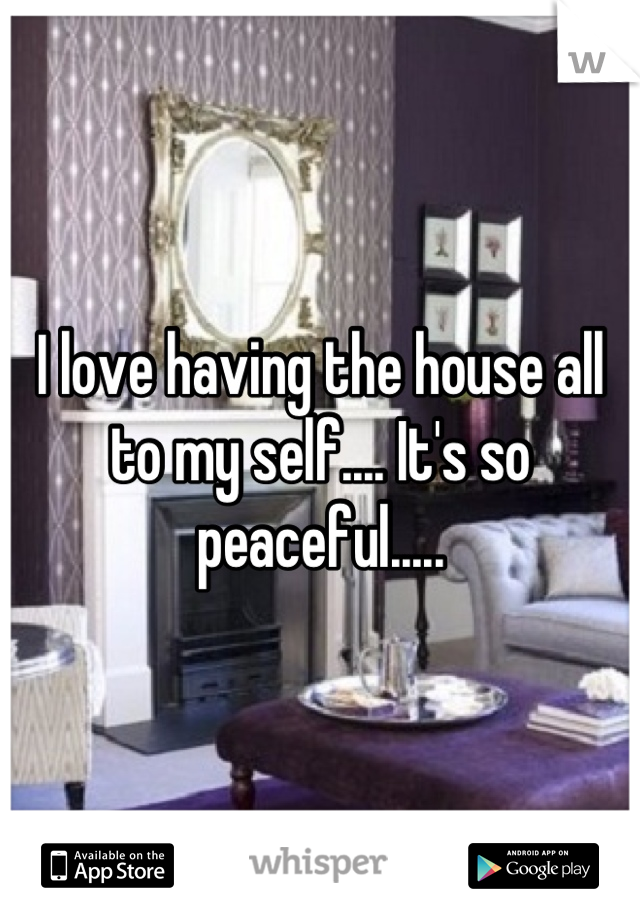 I love having the house all to my self.... It's so peaceful.....