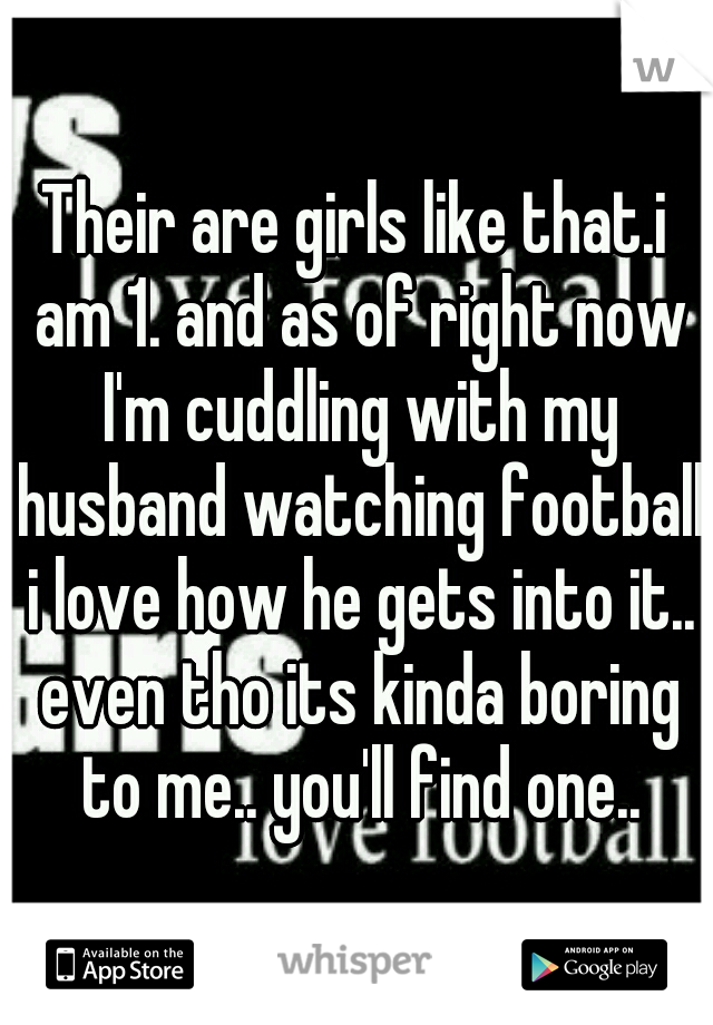 Their are girls like that.i am 1. and as of right now I'm cuddling with my husband watching football i love how he gets into it.. even tho its kinda boring to me.. you'll find one..