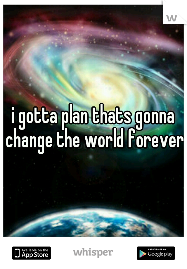 i gotta plan thats gonna change the world forever
