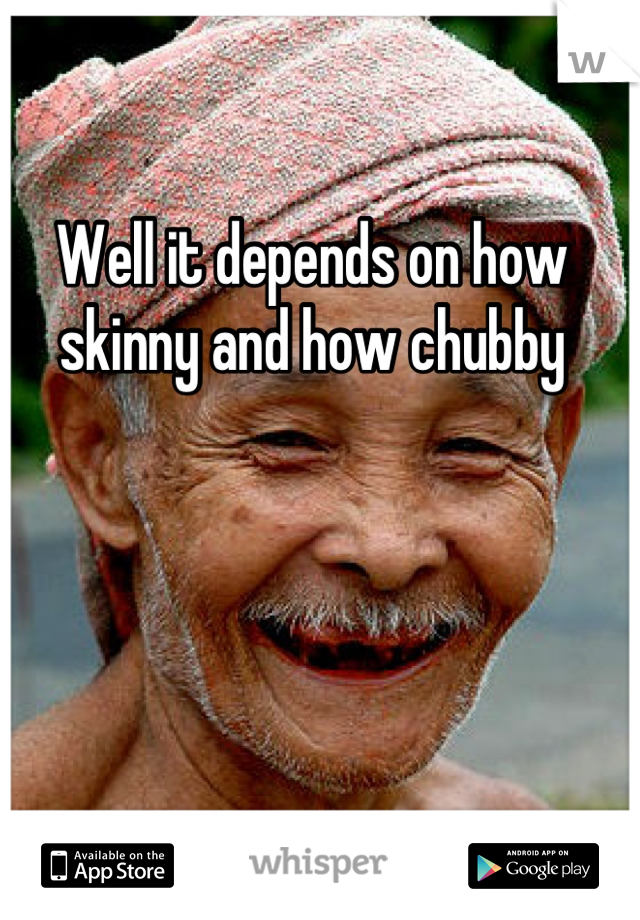 Well it depends on how skinny and how chubby