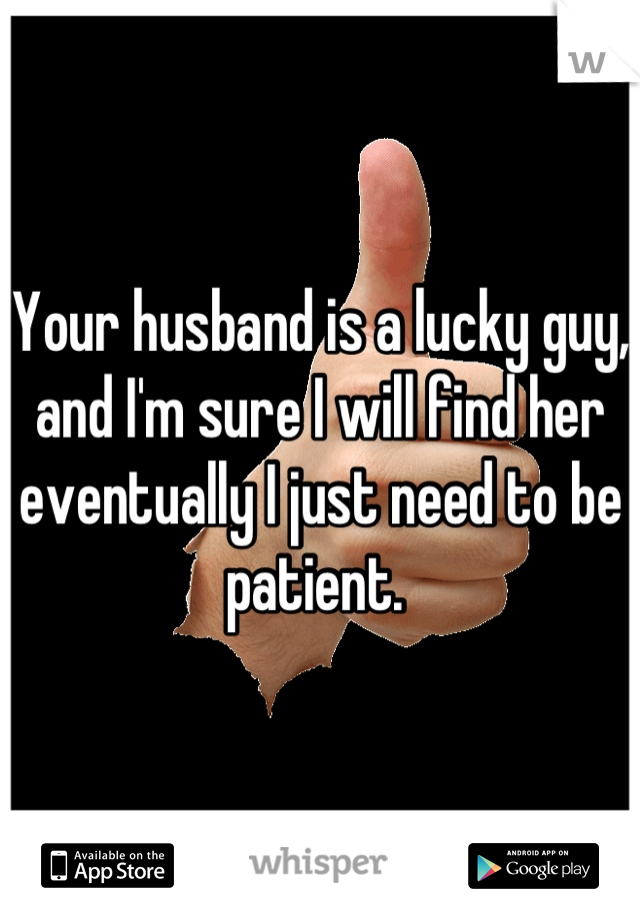 Your husband is a lucky guy, and I'm sure I will find her eventually I just need to be patient. 