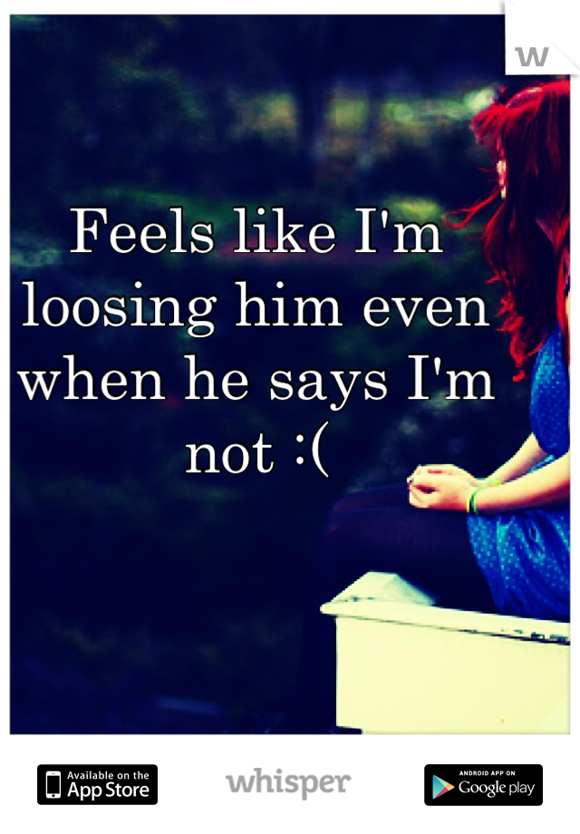 Feels like I'm loosing him even when he says I'm not :(