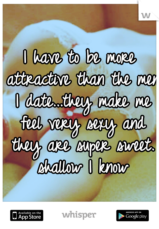 I have to be more attractive than the men I date...they make me feel very sexy and they are super sweet. shallow I know