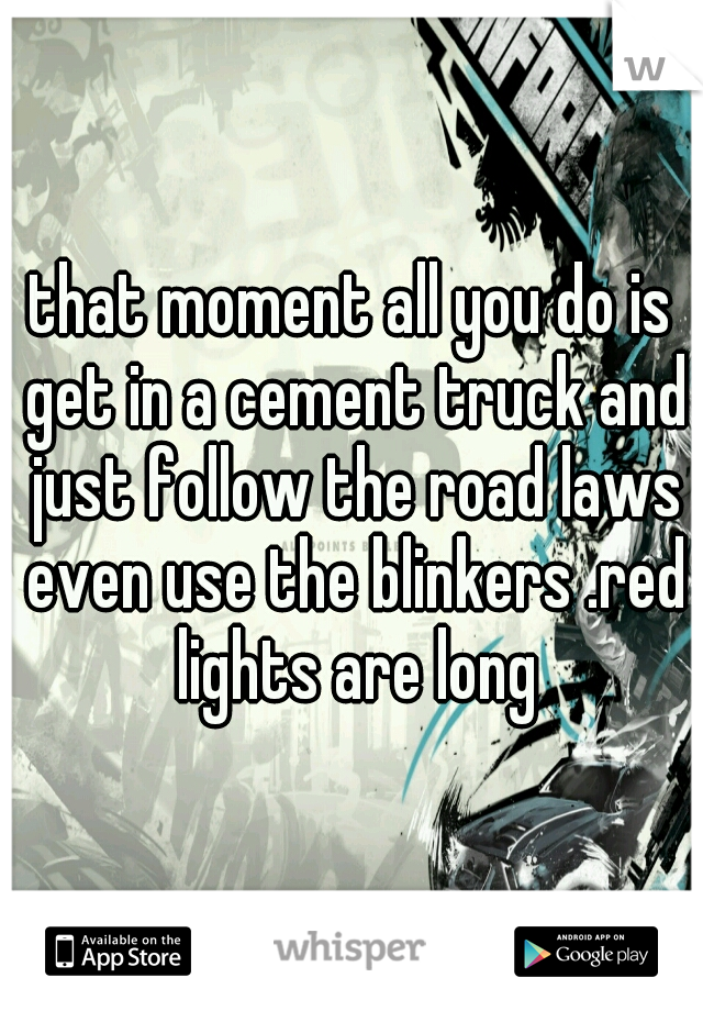 that moment all you do is get in a cement truck and just follow the road laws even use the blinkers .red lights are long