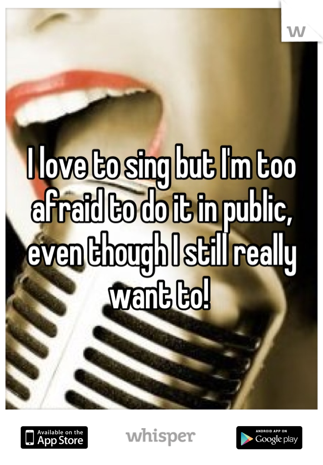 I love to sing but I'm too afraid to do it in public, even though I still really want to! 