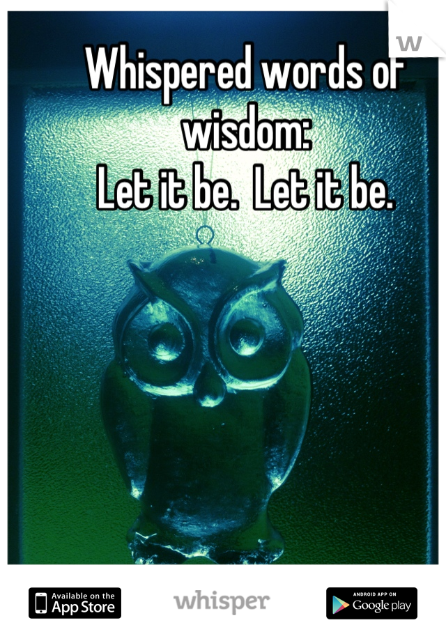 Whispered words of wisdom:
Let it be.  Let it be.