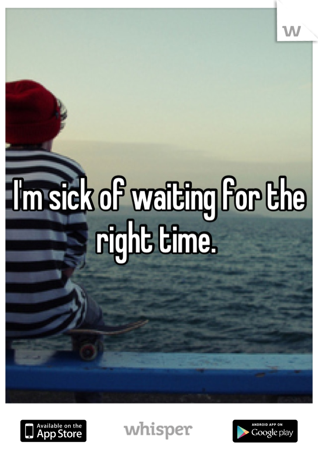 I'm sick of waiting for the right time. 