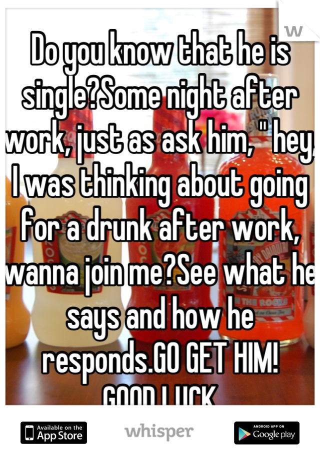 Do you know that he is single?Some night after work, just as ask him, " hey, I was thinking about going for a drunk after work, wanna join me?See what he says and how he responds.GO GET HIM!
GOOD LUCK