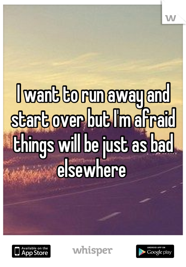 I want to run away and start over but I'm afraid things will be just as bad elsewhere 
