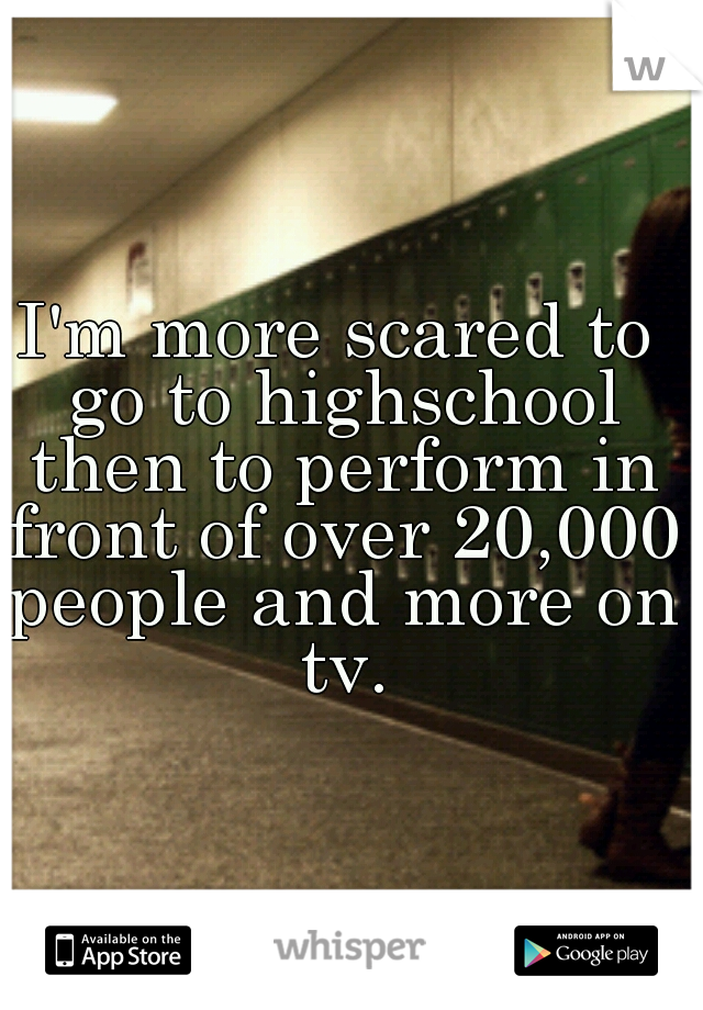 I'm more scared to go to highschool then to perform in front of over 20,000 people and more on tv.
