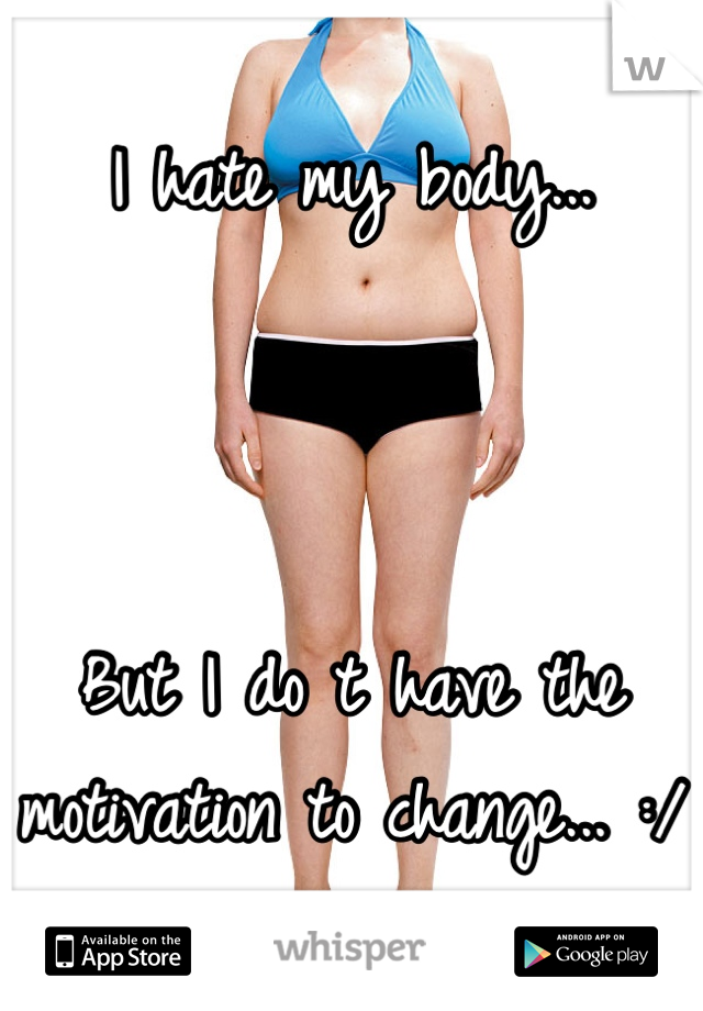 I hate my body... 



But I do t have the motivation to change... :/