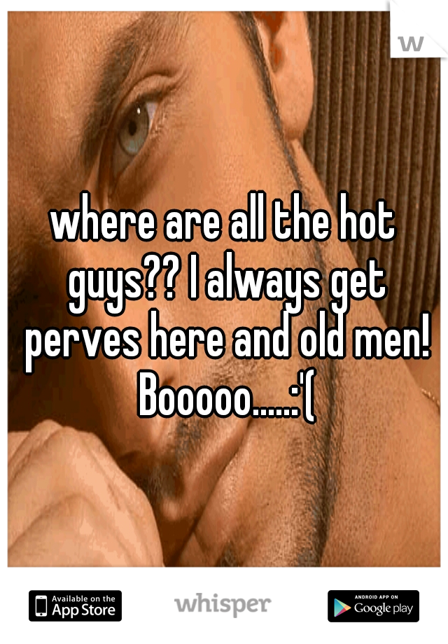 where are all the hot guys?? I always get perves here and old men! Booooo.....:'(