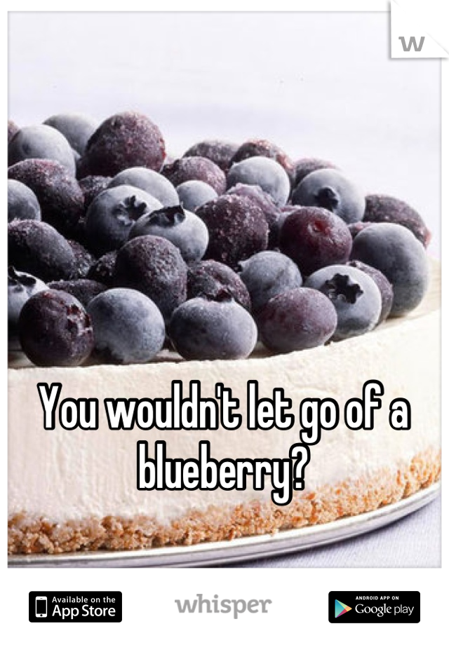 You wouldn't let go of a
blueberry?