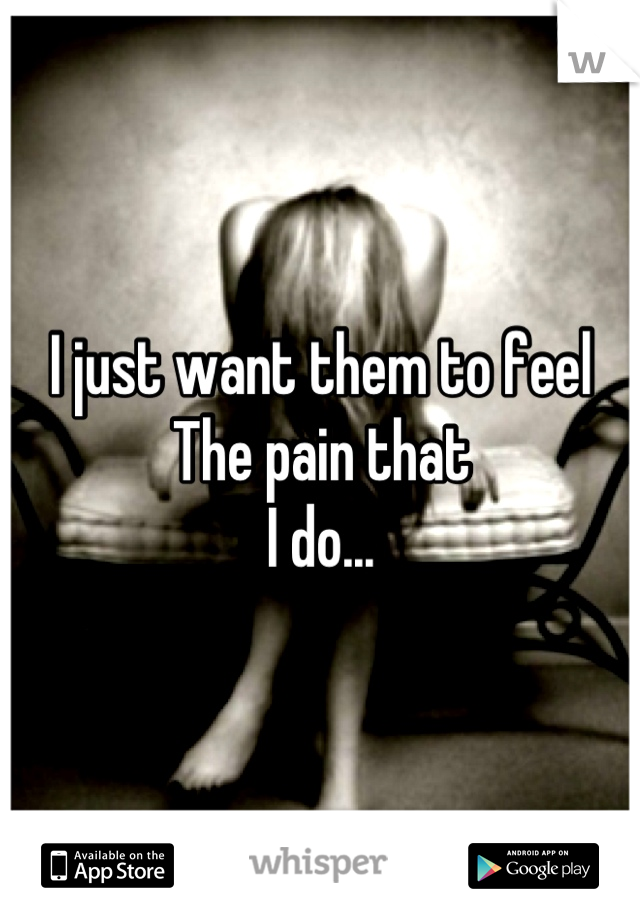 I just want them to feel
The pain that
I do...