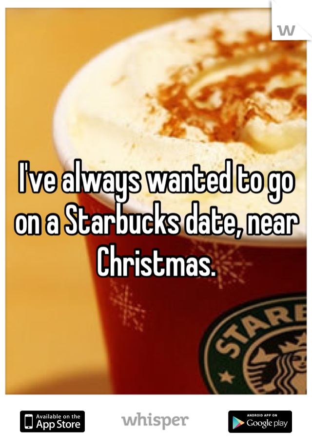 I've always wanted to go on a Starbucks date, near Christmas.