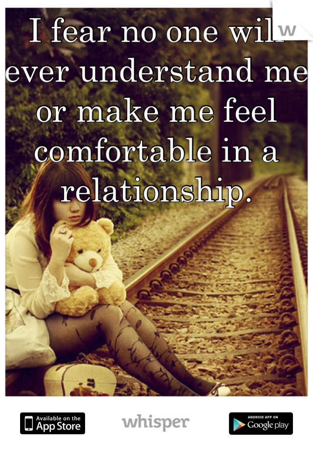I fear no one will ever understand me or make me feel comfortable in a relationship.