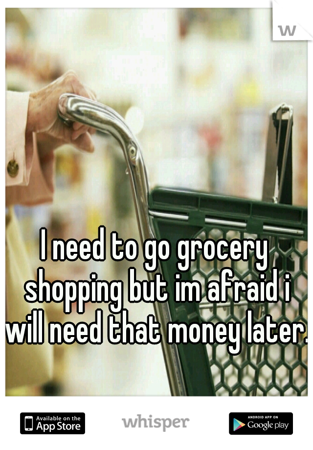 I need to go grocery shopping but im afraid i will need that money later.