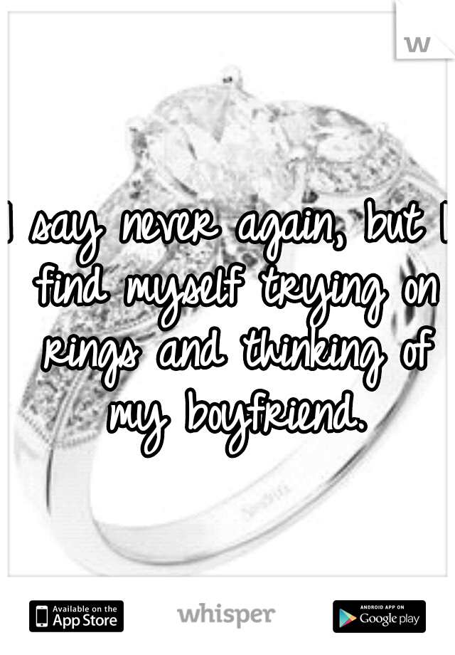 I say never again, but I find myself trying on rings and thinking of my boyfriend.