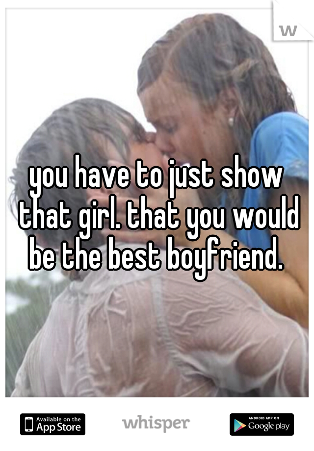 you have to just show that girl. that you would be the best boyfriend. 