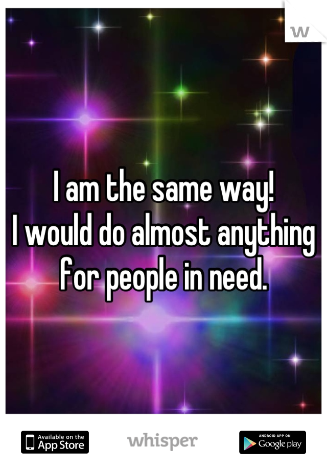 I am the same way!
I would do almost anything for people in need.
