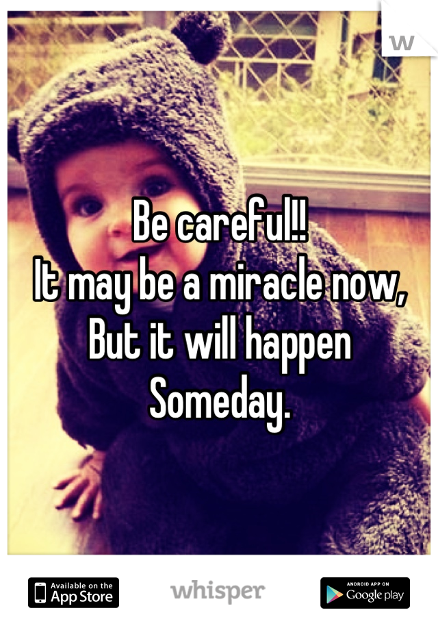 Be careful!! 
It may be a miracle now, 
But it will happen 
Someday.
