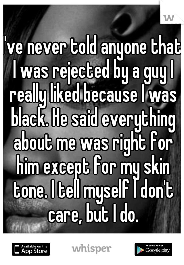I've never told anyone that I was rejected by a guy I really liked because I was black. He said everything about me was right for him except for my skin tone. I tell myself I don't care, but I do.