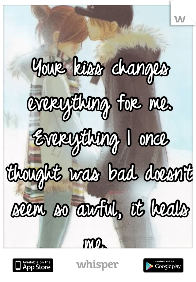 Your kiss changes everything for me. Everything I once thought was bad doesn't seem so awful, it heals me. 