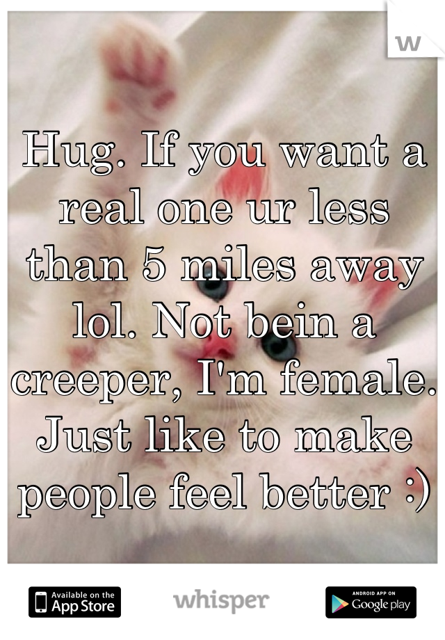 Hug. If you want a real one ur less than 5 miles away lol. Not bein a creeper, I'm female. Just like to make people feel better :)