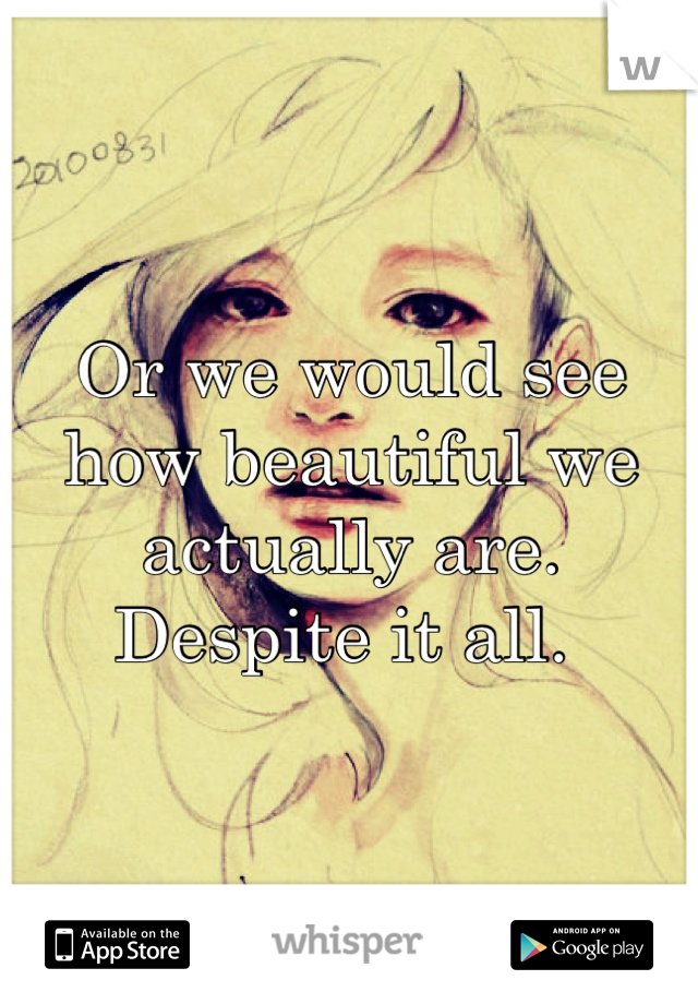 Or we would see how beautiful we actually are. 
Despite it all. 