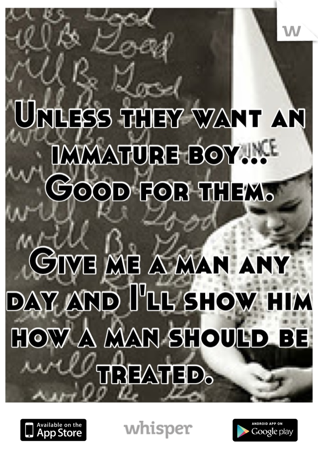 Unless they want an immature boy...
Good for them. 

Give me a man any day and I'll show him how a man should be treated. 