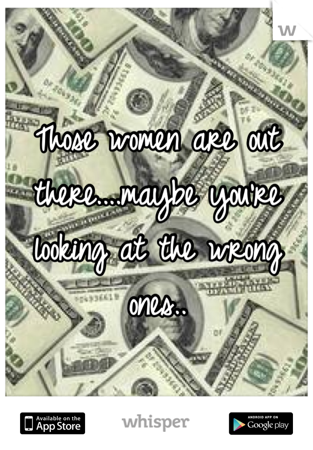 Those women are out there....maybe you're looking at the wrong ones..