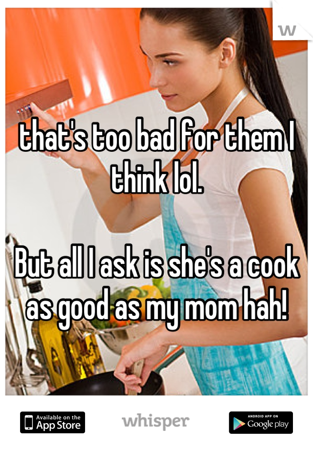 that's too bad for them I think lol. 

But all I ask is she's a cook as good as my mom hah!
