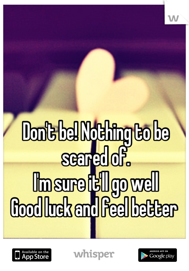Don't be! Nothing to be scared of. 
I'm sure it'll go well
Good luck and feel better 