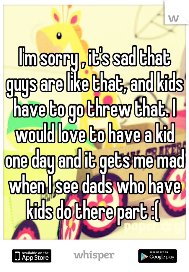 I'm sorry , it's sad that guys are like that, and kids have to go threw that. I would love to have a kid one day and it gets me mad when I see dads who have kids do there part :( 