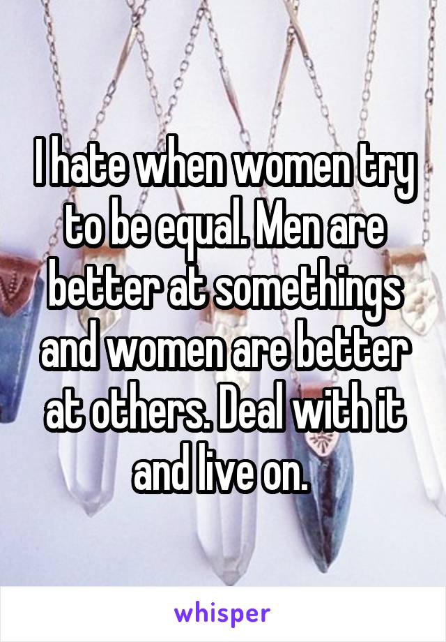 I hate when women try to be equal. Men are better at somethings and women are better at others. Deal with it and live on. 