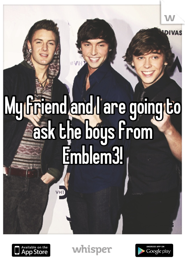 My friend and I are going to ask the boys from Emblem3!