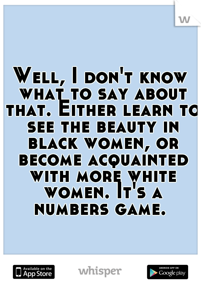Well, I don't know what to say about that. Either learn to see the beauty in black women, or become acquainted with more white women. It's a numbers game. 