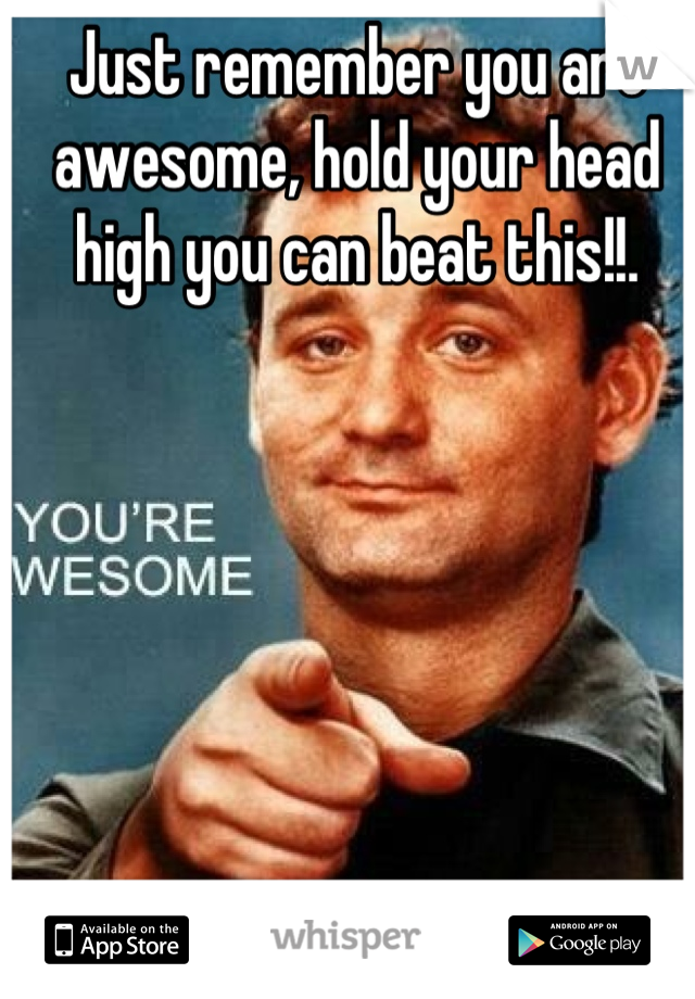 Just remember you are awesome, hold your head high you can beat this!!.