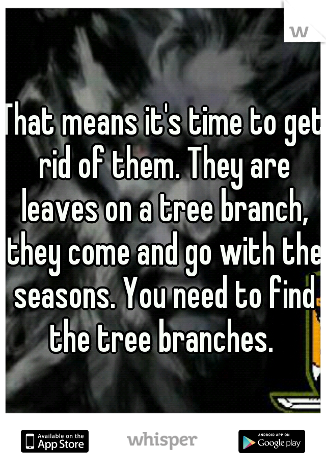 That means it's time to get rid of them. They are leaves on a tree branch, they come and go with the seasons. You need to find the tree branches. 