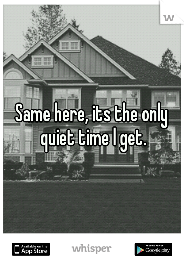 Same here, its the only quiet time I get.