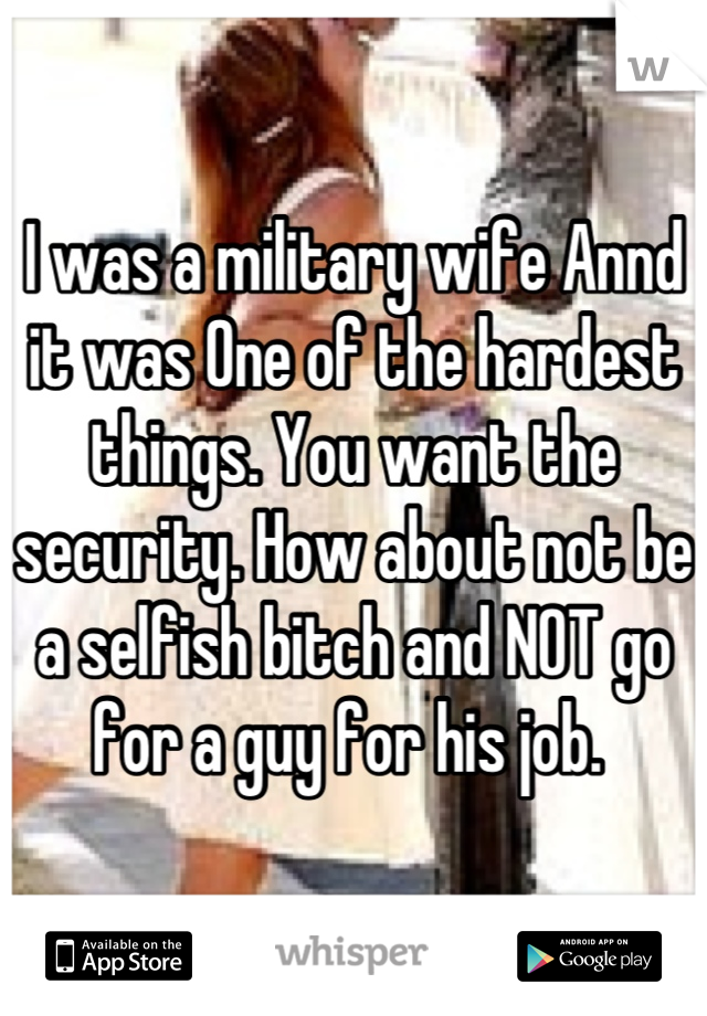 I was a military wife Annd it was One of the hardest things. You want the security. How about not be a selfish bitch and NOT go for a guy for his job. 