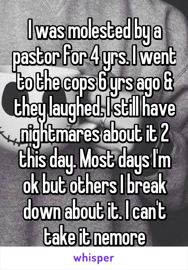 I was molested by a pastor for 4 yrs. I went to the cops 6 yrs ago & they laughed. I still have nightmares about it 2 this day. Most days I'm ok but others I break down about it. I can't take it nemore